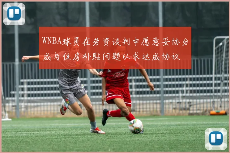 WNBA球员在劳资谈判中愿意妥协分成与住房补贴问题以求达成协议