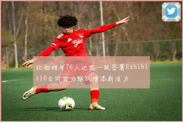 比彻姆与76人达成一致签署Exhibit10合同将为球队增添新活力