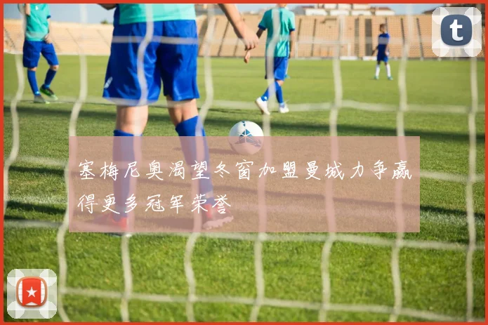塞梅尼奥渴望冬窗加盟曼城力争赢得更多冠军荣誉