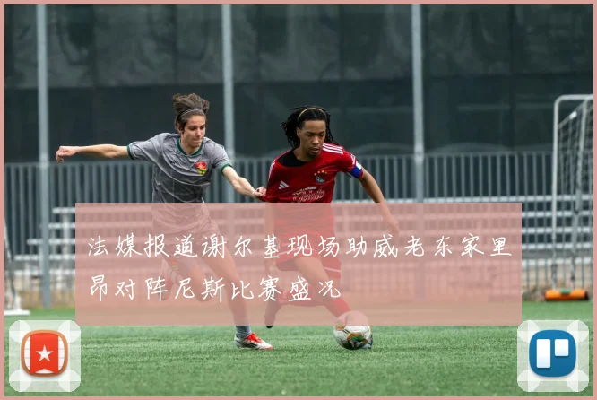 法媒报道谢尔基现场助威老东家里昂对阵尼斯比赛盛况