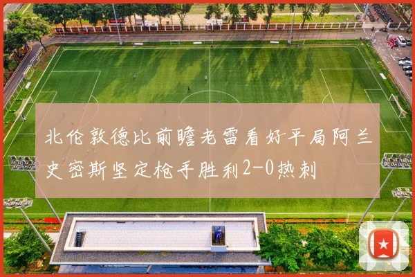 北伦敦德比前瞻老雷看好平局阿兰史密斯坚定枪手胜利2-0热刺
