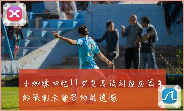 小蜘蛛回忆11岁皇马试训经历因年龄限制未能签约的遗憾