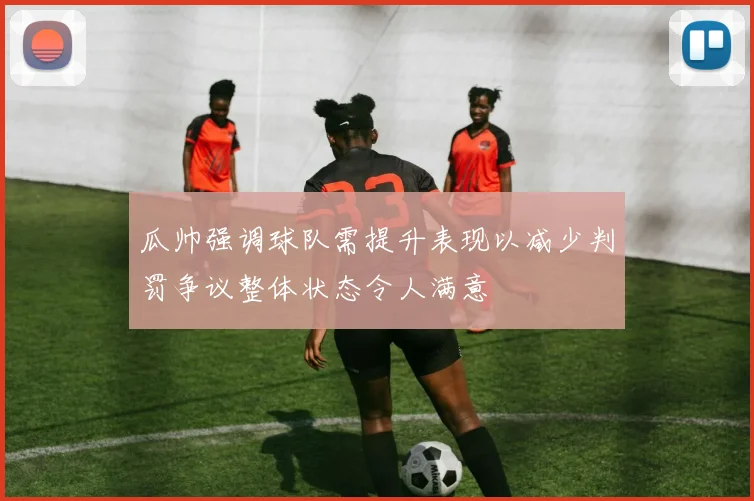 瓜帅强调球队需提升表现以减少判罚争议整体状态令人满意