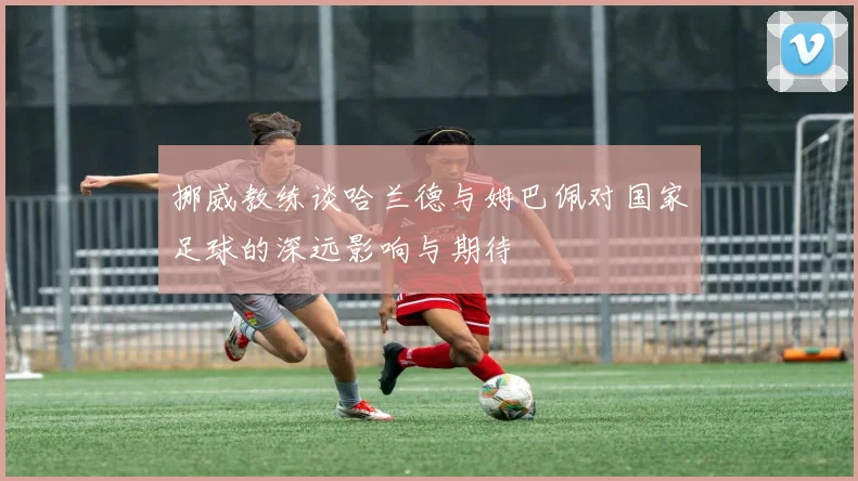 挪威教练谈哈兰德与姆巴佩对国家足球的深远影响与期待