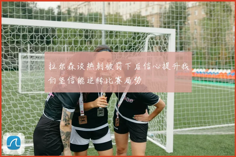拉尔森谈热刺被罚下后信心提升我们坚信能逆转比赛局势