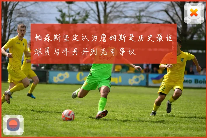 帕森斯坚定认为詹姆斯是历史最佳球员与乔丹并列无可争议