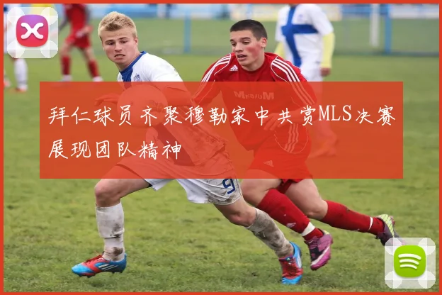 拜仁球员齐聚穆勒家中共赏MLS决赛展现团队精神