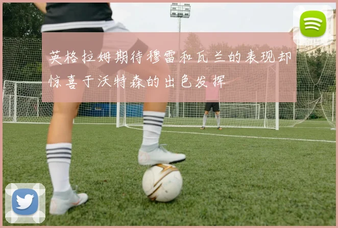英格拉姆期待穆雷和瓦兰的表现却惊喜于沃特森的出色发挥