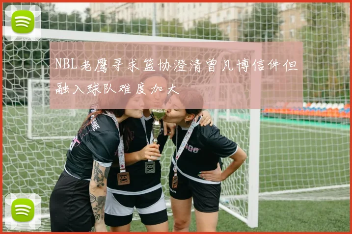 NBL老鹰寻求篮协澄清曾凡博信件但融入球队难度加大