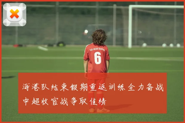 海港队结束假期重返训练全力备战中超收官战争取佳绩