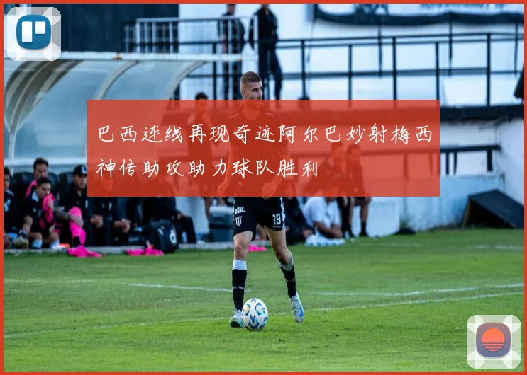 巴西连线再现奇迹阿尔巴妙射梅西神传助攻助力球队胜利