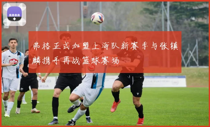 弗格正式加盟上海队新赛季与张镇麟携手再战篮球赛场