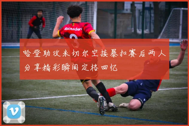 哈登助攻米切尔空接暴扣赛后两人分享精彩瞬间定格回忆