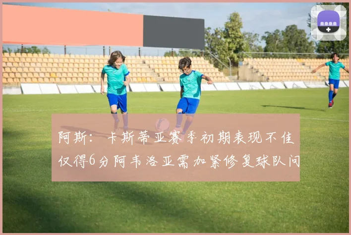 阿斯：卡斯蒂亚赛季初期表现不佳仅得6分阿韦洛亚需加紧修复球队问题