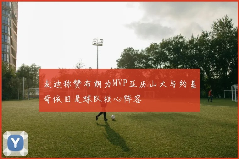 麦迪称赞布朗为MVP亚历山大与约基奇依旧是球队核心阵容