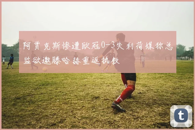 阿贾克斯惨遭欧冠0-3失利荷媒称总监欲邀滕哈赫重返执教