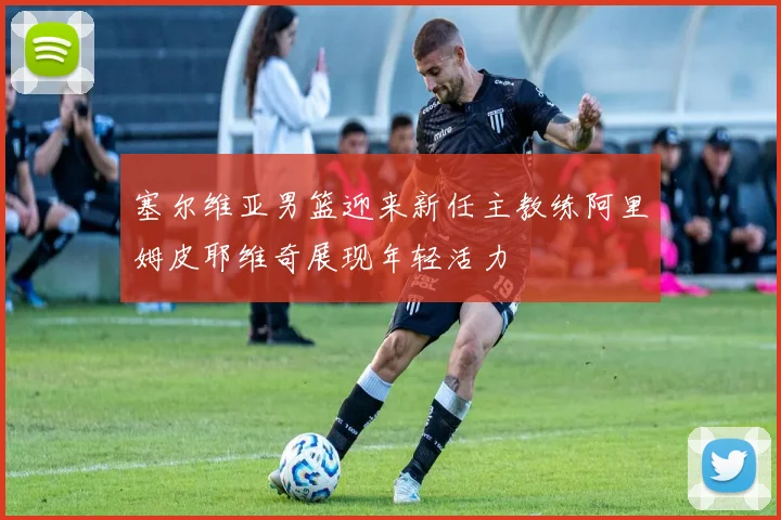 塞尔维亚男篮迎来新任主教练阿里姆皮耶维奇展现年轻活力