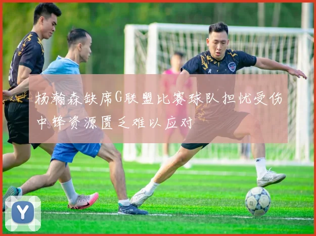杨瀚森缺席G联盟比赛球队担忧受伤中锋资源匮乏难以应对