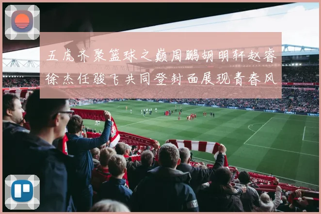 五虎齐聚篮球之巅周鹏胡明轩赵睿徐杰任骏飞共同登封面展现青春风采