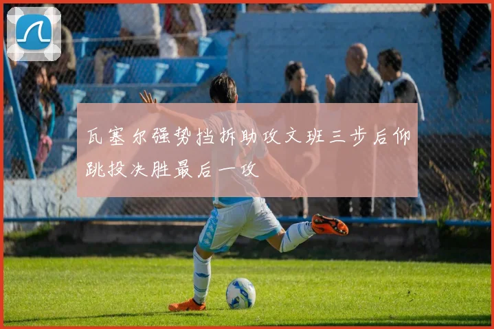 瓦塞尔强势挡拆助攻文班三步后仰跳投决胜最后一攻