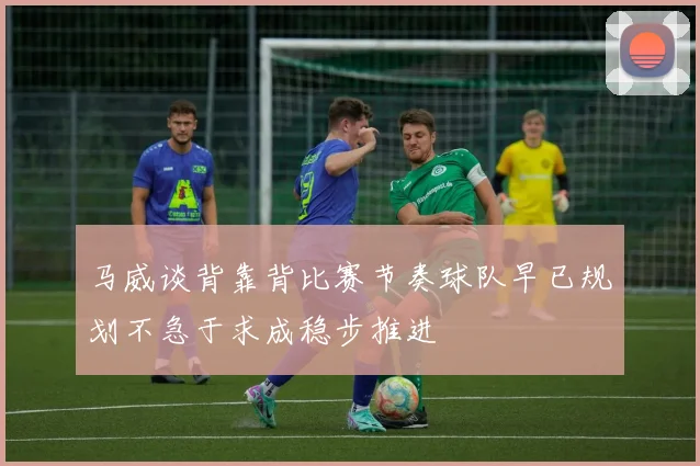 马威谈背靠背比赛节奏球队早已规划不急于求成稳步推进