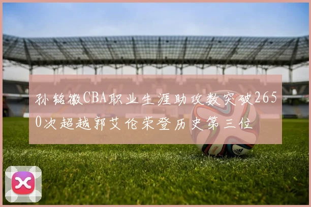 孙铭徽CBA职业生涯助攻数突破2650次超越郭艾伦荣登历史第三位