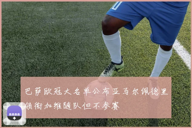 巴萨欧冠大名单公布亚马尔佩德里领衔加维随队但不参赛