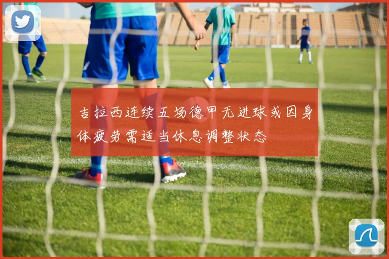 吉拉西连续五场德甲无进球或因身体疲劳需适当休息调整状态