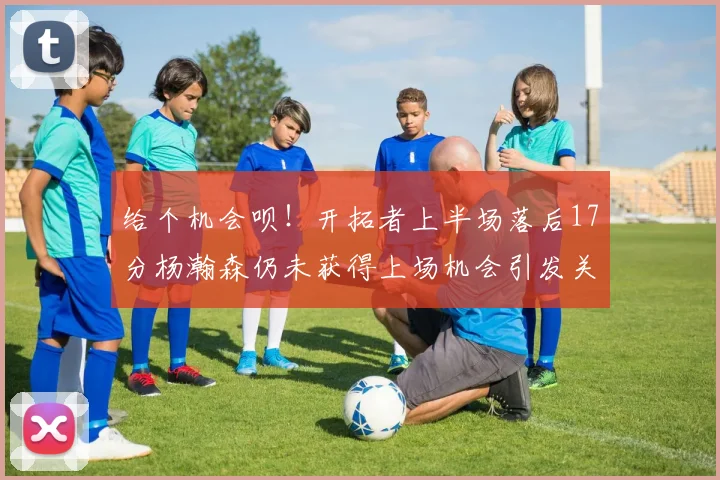 给个机会呗！开拓者上半场落后17分杨瀚森仍未获得上场机会引发关注