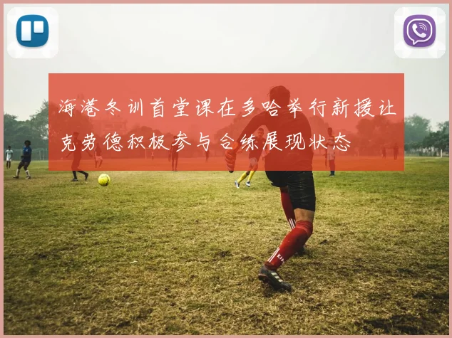 海港冬训首堂课在多哈举行新援让克劳德积极参与合练展现状态