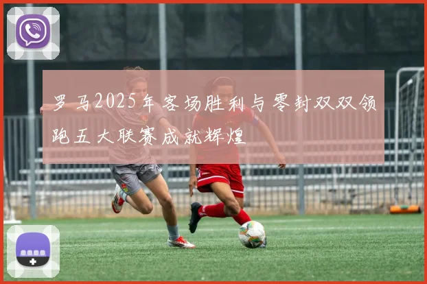 罗马2025年客场胜利与零封双双领跑五大联赛成就辉煌