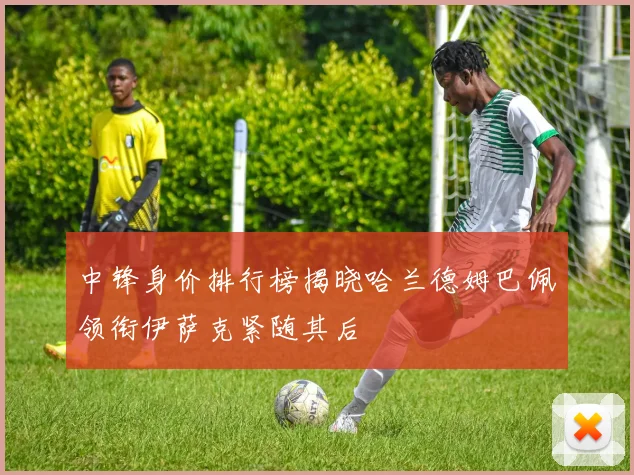 中锋身价排行榜揭晓哈兰德姆巴佩领衔伊萨克紧随其后