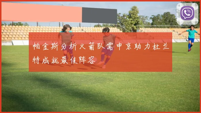 帕金斯分析火箭队需申京助力杜兰特成就最佳阵容