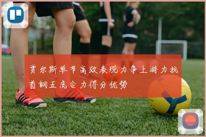 贾尔斯单节高效表现力争上游力抗首钢五虎合力得分优势