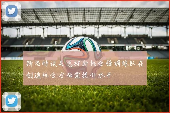 斯洛特谈足总杯新机会强调球队在创造机会方面需提升水平