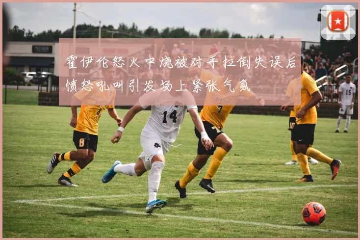 霍伊伦怒火中烧被对手拉倒失误后愤怒吼叫引发场上紧张气氛