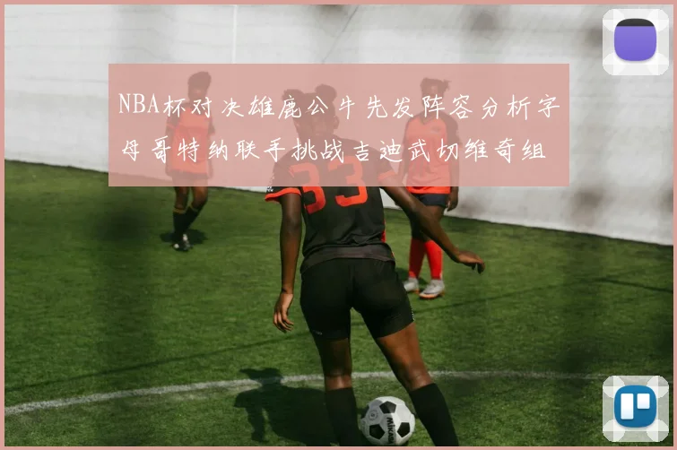 NBA杯对决雄鹿公牛先发阵容分析字母哥特纳联手挑战吉迪武切维奇组合
