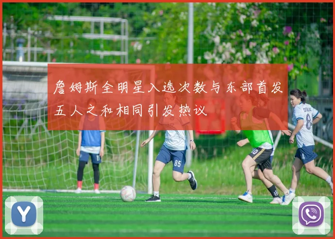 詹姆斯全明星入选次数与东部首发五人之和相同引发热议