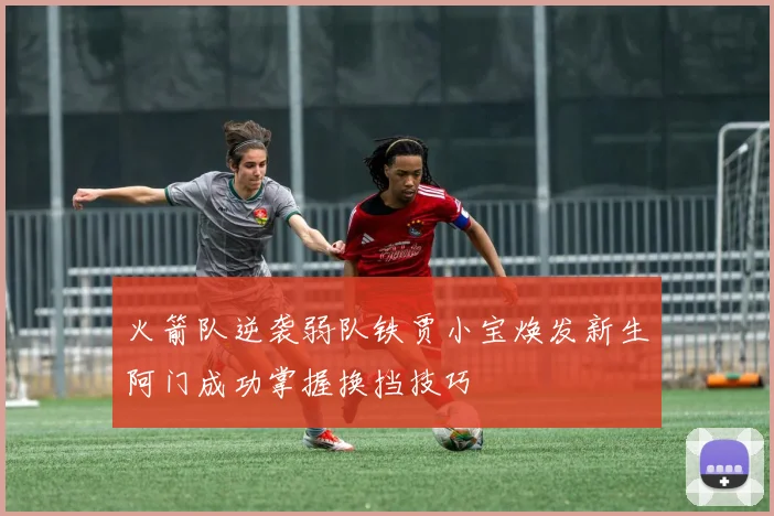 火箭队逆袭弱队铁贾小宝焕发新生阿门成功掌握换挡技巧