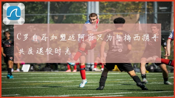 C罗自荐加盟迈阿密只为与梅西携手共度退役时光