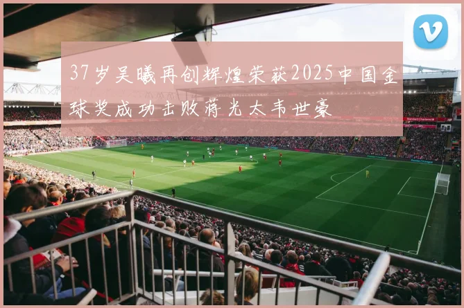 37岁吴曦再创辉煌荣获2025中国金球奖成功击败蒋光太韦世豪