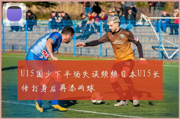 U15国少下半场失误频频日本U15长传打身后再添两球