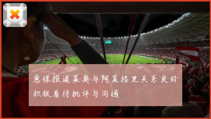 意媒报道莱奥与阿莱格里关系良好积极看待批评与沟通